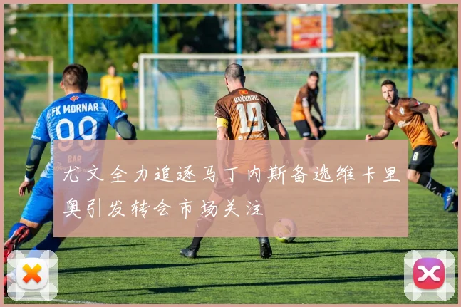 尤文全力追逐马丁内斯备选维卡里奥引发转会市场关注