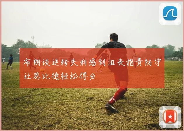 布朗谈逆转失利感到沮丧指责防守让恩比德轻松得分