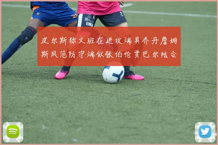 皮尔斯称文班在进攻端具乔丹詹姆斯风范防守端似张伯伦贾巴尔结合