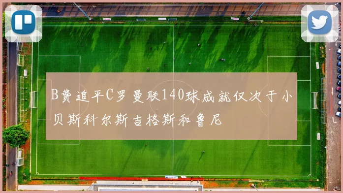 B费追平C罗曼联140球成就仅次于小贝斯科尔斯吉格斯和鲁尼
