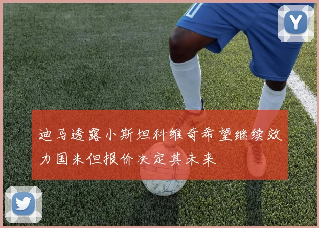 迪马透露小斯坦科维奇希望继续效力国米但报价决定其未来