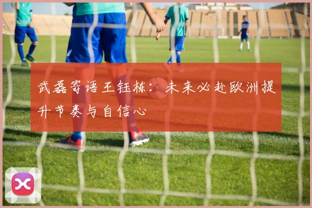 武磊寄语王钰栋：未来必赴欧洲提升节奏与自信心