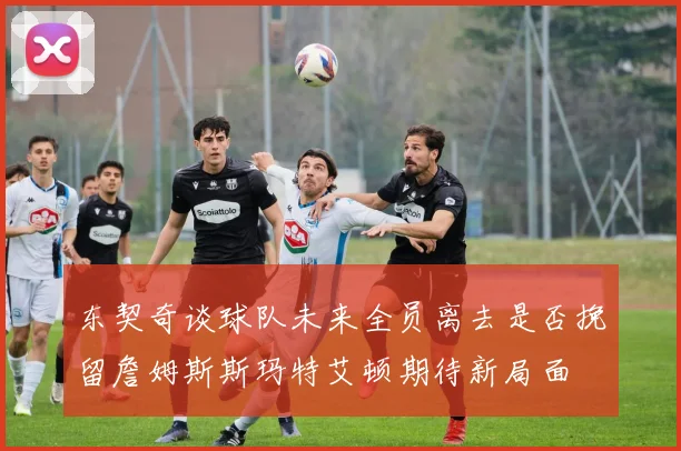 东契奇谈球队未来全员离去是否挽留詹姆斯斯玛特艾顿期待新局面