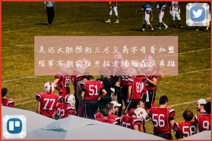 美记大胆预测三方交易字母哥加盟绿军布朗前往开拓者杨瀚森投奔雄鹿