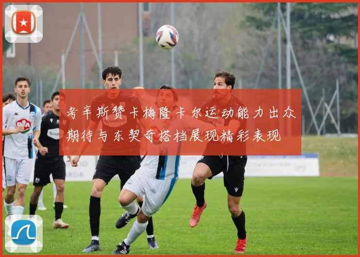 考辛斯赞卡梅隆卡尔运动能力出众期待与东契奇搭档展现精彩表现