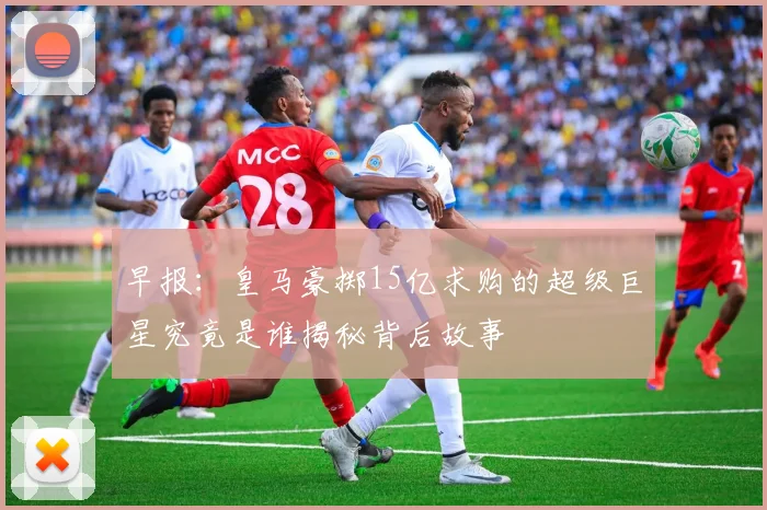 早报：皇马豪掷15亿求购的超级巨星究竟是谁揭秘背后故事