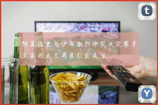 阿莱格里与伊布激烈冲突决定赛季末离开米兰再度引发关注
