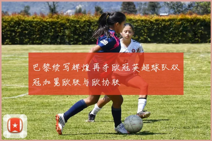 巴黎续写辉煌再夺欧冠英超球队双冠加冕欧联与欧协联