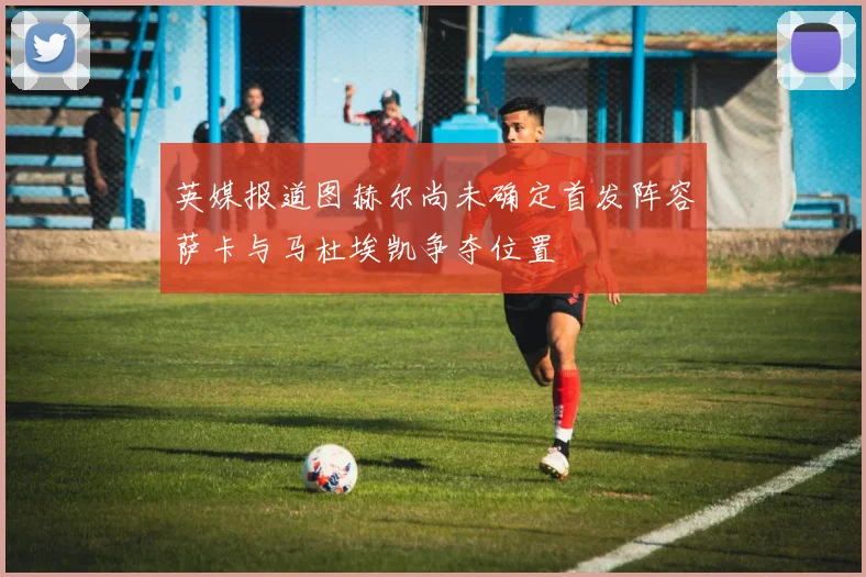 英媒报道图赫尔尚未确定首发阵容萨卡与马杜埃凯争夺位置