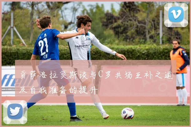 贡萨洛拉莫斯谈与C罗共场互补之道及自我准备的提升