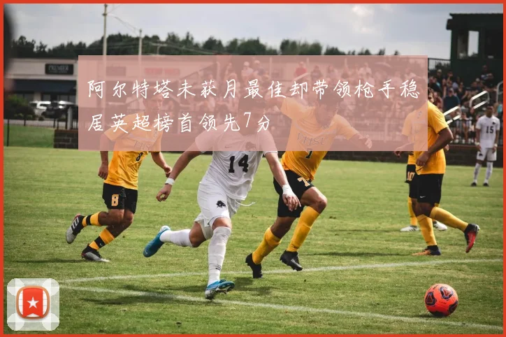 阿尔特塔未获月最佳却带领枪手稳居英超榜首领先7分