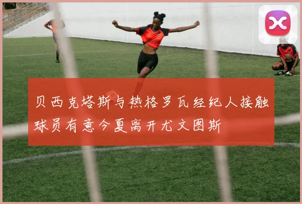 贝西克塔斯与热格罗瓦经纪人接触球员有意今夏离开尤文图斯