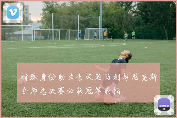 特殊身份助力索汉若马刺与尼克斯会师总决赛必获冠军戒指