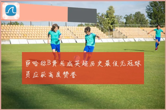 萨哈称B费或成英超历史最佳无冠球员应获高度赞誉