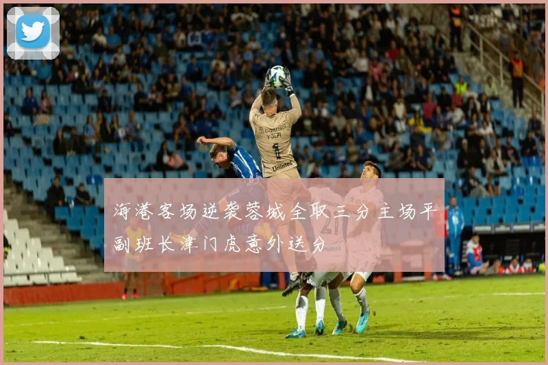 海港客场逆袭蓉城全取三分主场平副班长津门虎意外送分