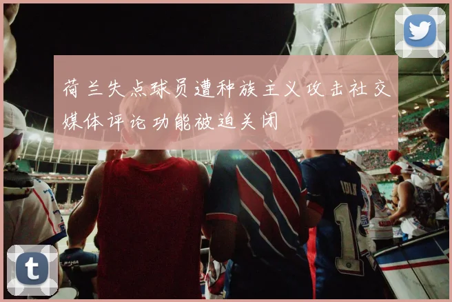 荷兰失点球员遭种族主义攻击社交媒体评论功能被迫关闭